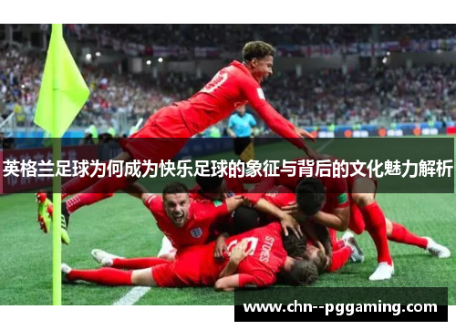 英格兰足球为何成为快乐足球的象征与背后的文化魅力解析
